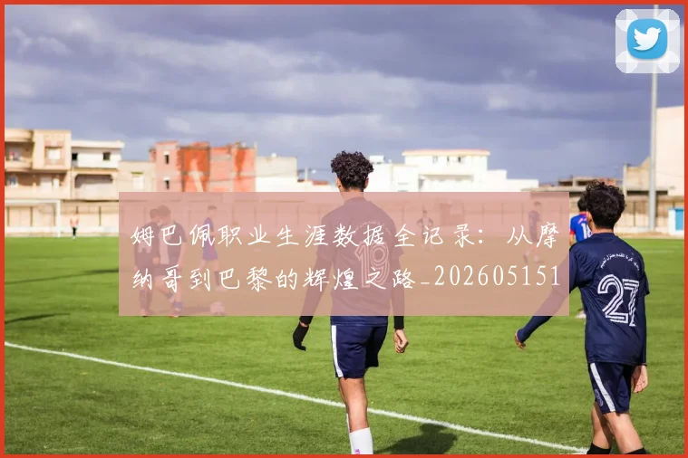 姆巴佩职业生涯数据全记录:从摩纳哥到巴黎的辉煌之路_20260515150943