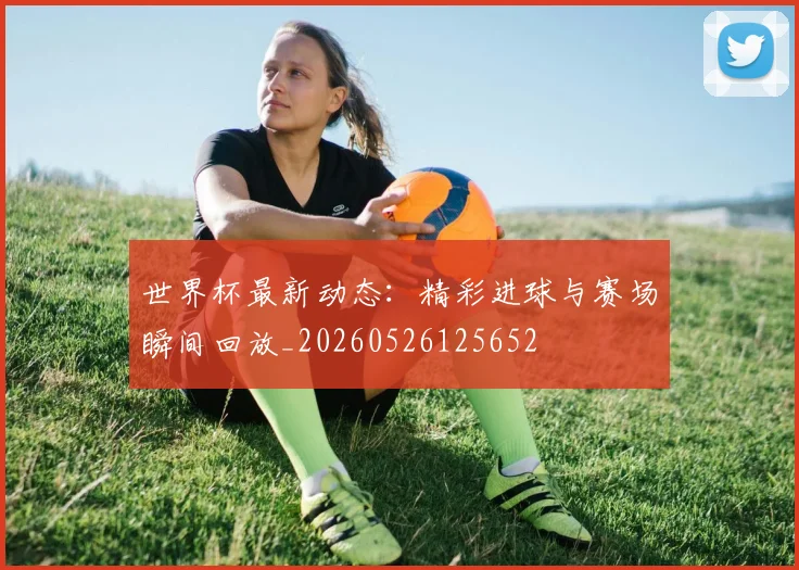 世界杯最新动态:精彩进球与赛场瞬间回放_20260526125652
