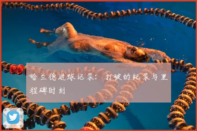 哈兰德进球记录:打破的纪录与里程碑时刻
